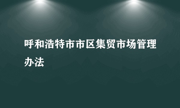 呼和浩特市市区集贸市场管理办法