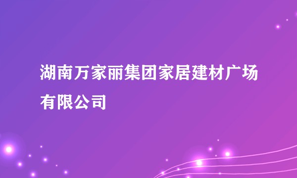 湖南万家丽集团家居建材广场有限公司