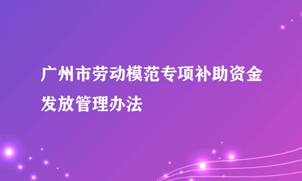 广州市劳动模范专项补助资金发放管理办法