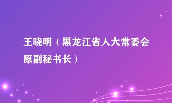 王晓明(黑龙江省人大常委会原副秘书长)