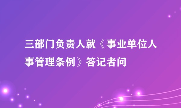 三部门负责人就《事业单位人事管理条例》答记者问