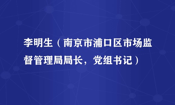 李明生（南京市浦口区市场监督管理局局长，党组书记）