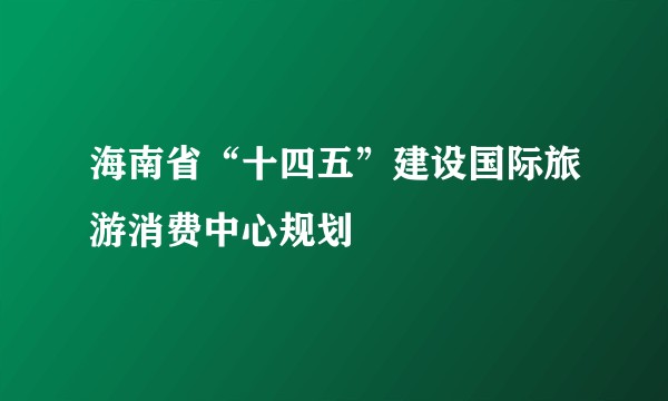 海南省“十四五”建设国际旅游消费中心规划