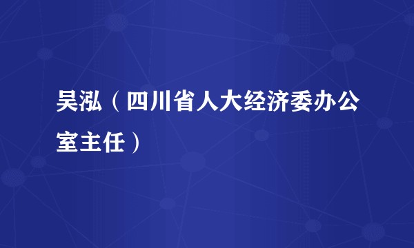 吴泓（四川省人大经济委办公室主任）