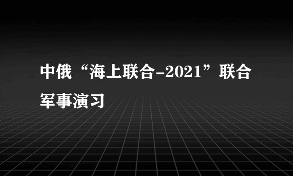 中俄“海上联合-2021”联合军事演习