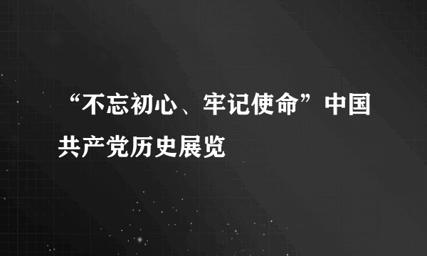 “不忘初心、牢记使命”中国共产党历史展览