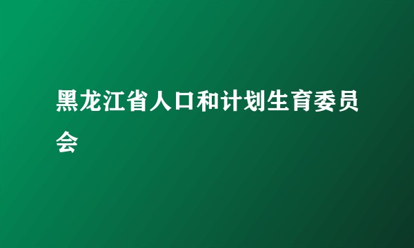 黑龙江省人口和计划生育委员会