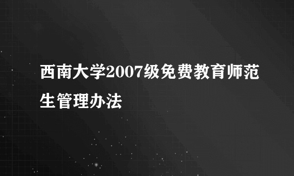 西南大学2007级免费教育师范生管理办法