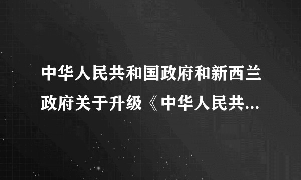 中华人民共和国政府和新西兰政府关于升级《中华人民共和国政府和新西兰政府自由贸易协定》的议定书