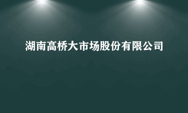 湖南高桥大市场股份有限公司