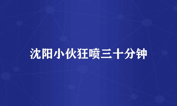 沈阳小伙狂喷三十分钟