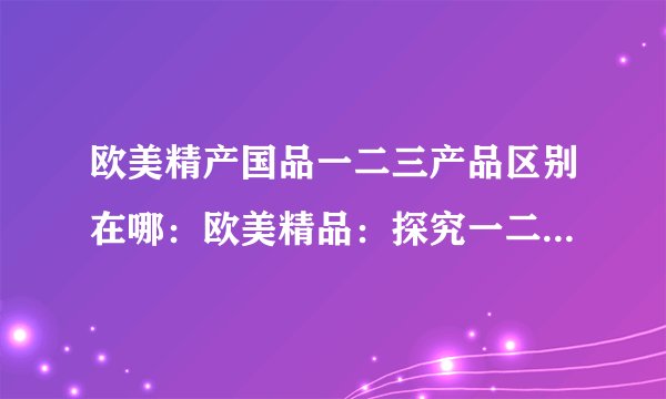 欧美精产国品一二三产品区别在哪:欧美精品:探究一二三产品区别