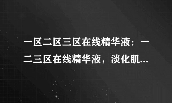 一区二区三区在线精华液：一二三区在线精华液，淡化肌肤瑕疵，呈现自然光泽