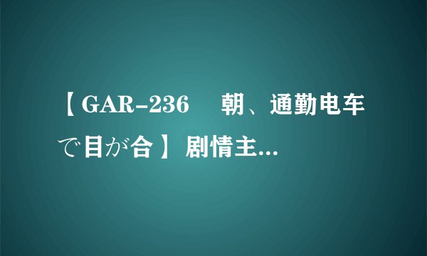 【GAR-236 毎朝、通勤电车で目が合】 剧情主要讲了什么，日文听不懂啊。。。