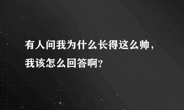 有人问我为什么长得这么帅，我该怎么回答啊？