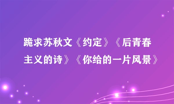 跪求苏秋文《约定》《后青春主义的诗》《你给的一片风景》