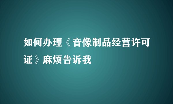 如何办理《音像制品经营许可证》麻烦告诉我