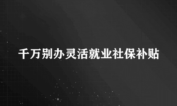 千万别办灵活就业社保补贴