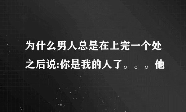 为什么男人总是在上完一个处之后说:你是我的人了。。。他