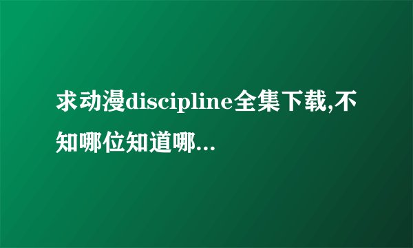 求动漫discipline全集下载,不知哪位知道哪有得下载?