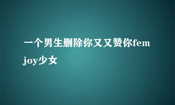 一个男生删除你又又赞你femjoy少女