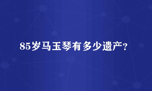 85岁马玉琴有多少遗产？