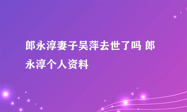 郎永淳妻子吴萍去世了吗 郎永淳个人资料