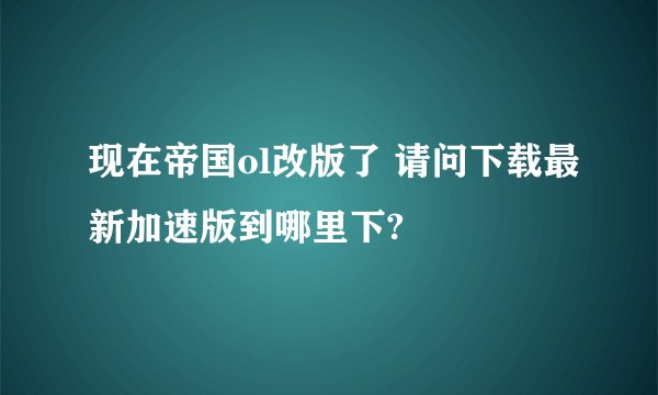 现在帝国ol改版了 请问下载最新加速版到哪里下?