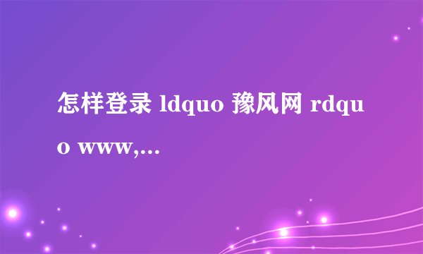 怎样登录 ldquo 豫风网 rdquo www,hnfxj、0rg、答题