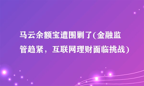 马云余额宝遭围剿了(金融监管趋紧,互联网理财面临挑战)
