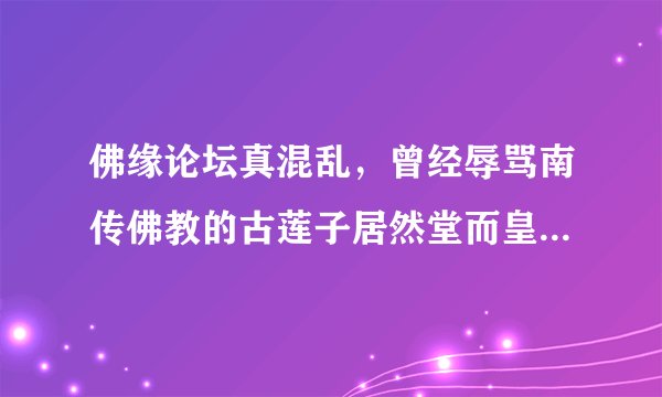 佛缘论坛真混乱，曾经辱骂南传佛教的古莲子居然堂而皇之当南传版主，论坛内驱逐声四起她居然一个个封号？