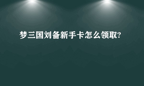 梦三国刘备新手卡怎么领取?