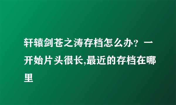 轩辕剑苍之涛存档怎么办？一开始片头很长,最近的存档在哪里