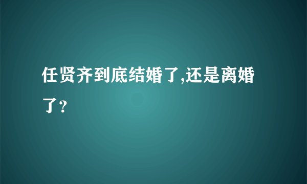 任贤齐到底结婚了,还是离婚了？