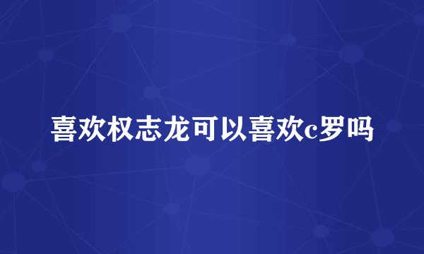 喜欢权志龙可以喜欢c罗吗