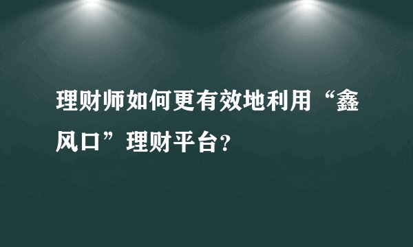 理财师如何更有效地利用“鑫风口”理财平台？