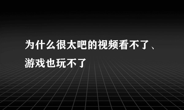 为什么很太吧的视频看不了、游戏也玩不了