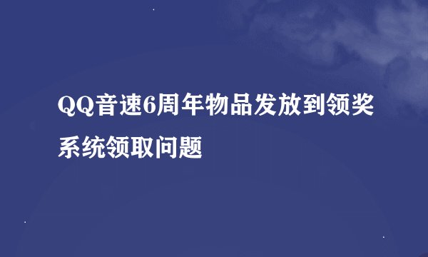 QQ音速6周年物品发放到领奖系统领取问题