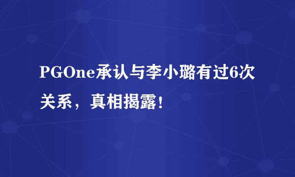 PGOne承认与李小璐有过6次关系，真相揭露！