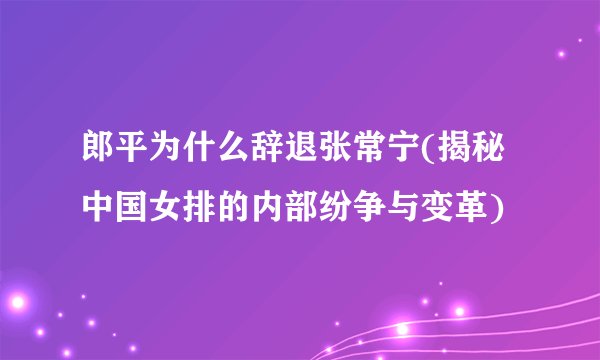 郎平为什么辞退张常宁(揭秘中国女排的内部纷争与变革)