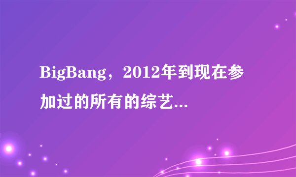 BigBang，2012年到现在参加过的所有的综艺节目，越多越好，附上日期！