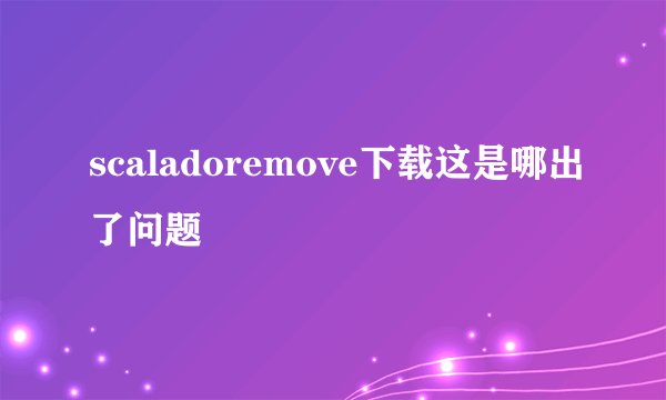 scaladoremove下载这是哪出了问题