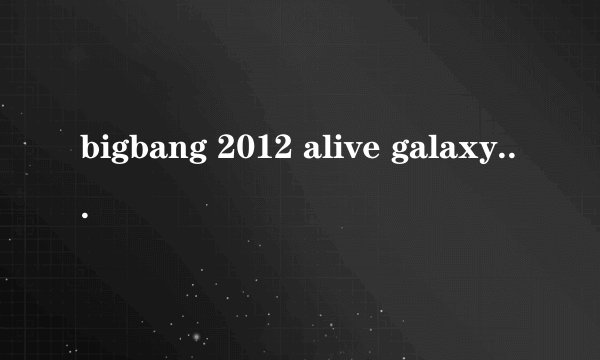 bigbang 2012 alive galaxy tour有哪几场和时间