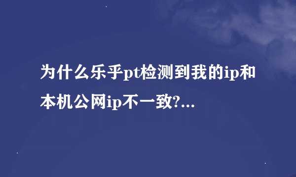 为什么乐乎pt检测到我的ip和本机公网ip不一致?我是通过学