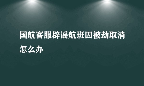 国航客服辟谣航班因被劫取消怎么办