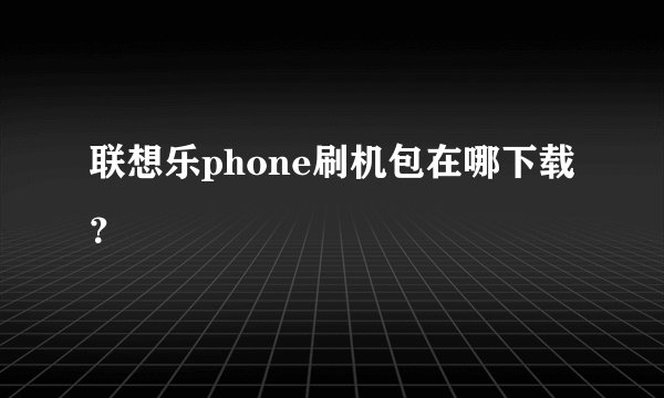 联想乐phone刷机包在哪下载?