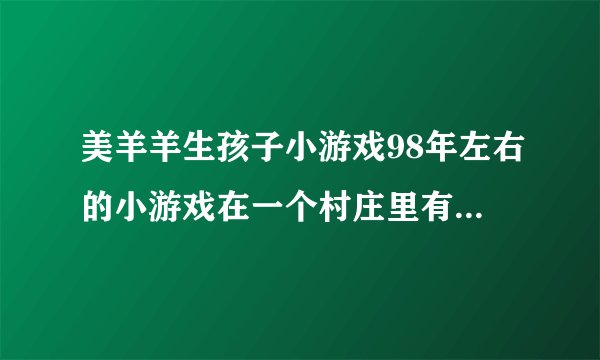 美羊羊生孩子小游戏98年左右的小游戏在一个村庄里有春夏秋冬能种地养殖还得生孩