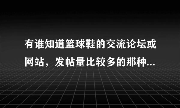 有谁知道篮球鞋的交流论坛或网站，发帖量比较多的那种可以互相探讨学习的