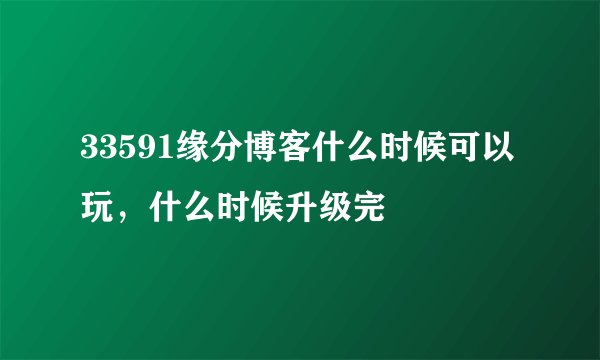 33591缘分博客什么时候可以玩，什么时候升级完