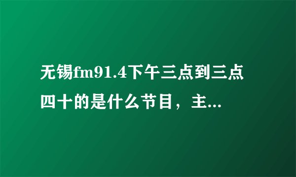 无锡fm91.4下午三点到三点四十的是什么节目,主持叫什么